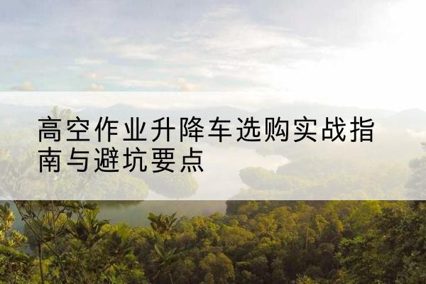 昭平升降车怎么选-高空作业升降车选购实战指南与避坑要点