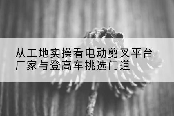 昭平电动剪叉升降平台厂家-从工地实操看电动剪叉平台厂家与登高车挑选门道