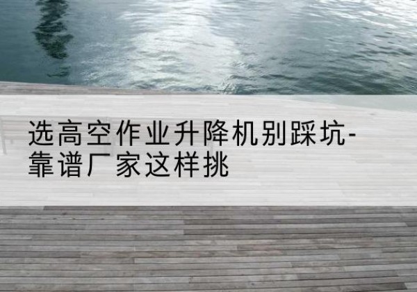 昭平剪叉式升降机厂家-选高空作业升降机别踩坑-靠谱厂家这样挑