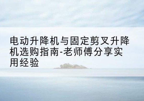 昭平电动升降机怎么选-电动升降机与固定剪叉升降机选购指南-老师傅分享实用经验
